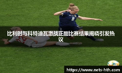 比利时与科特迪瓦激战正酣比赛结果揭晓引发热议